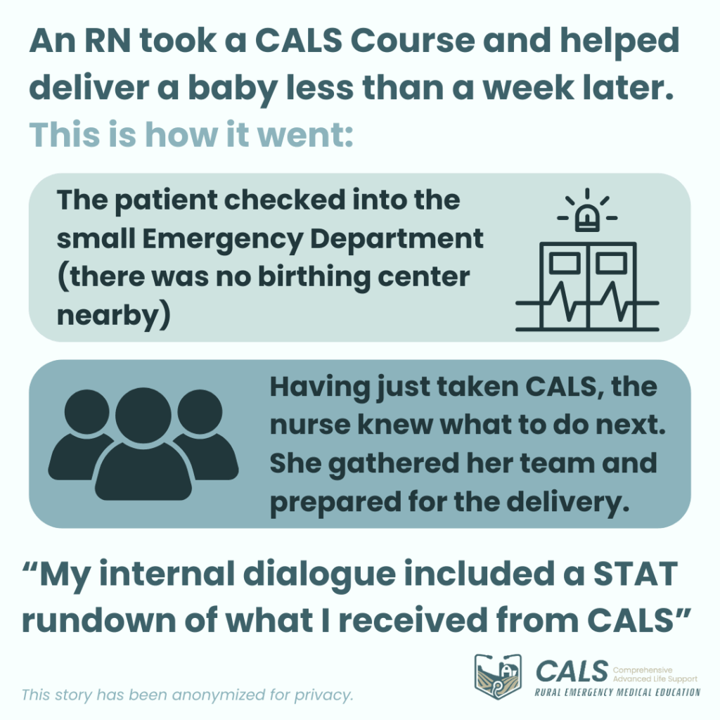 An RN took a CALS Course and helped deliver a baby less than a week later. This is how it went:
The patient checked into the small Emergency Department (there was no birthing center nearby).
Having just taken CALS, the nurse knew what to do next. She gathered her team and prepared for the delivery.
"My internal dialogue included a STAT rundown of what I received from CALS"